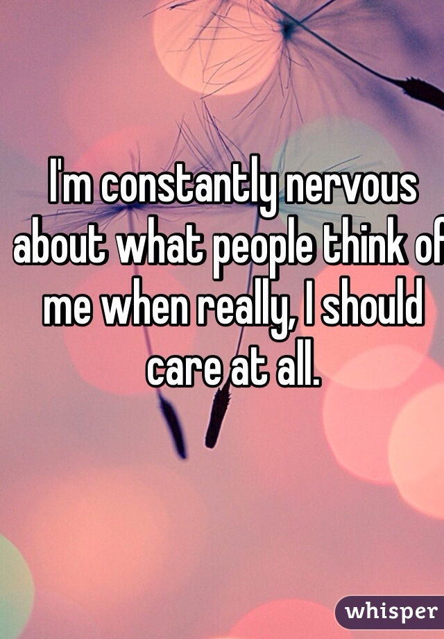 I'm constantly nervous about what people think of me when really, I should care at all.