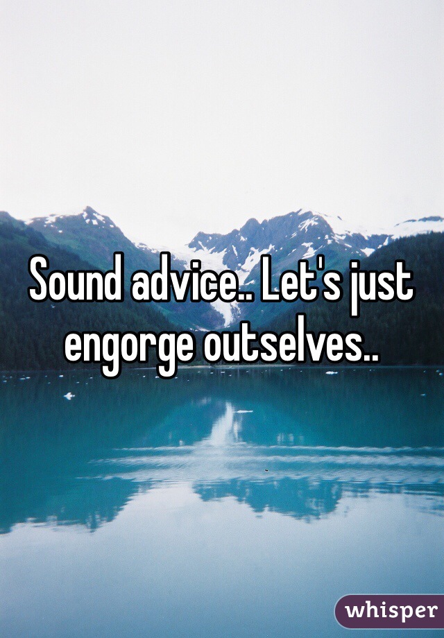 Sound advice.. Let's just engorge outselves.. 