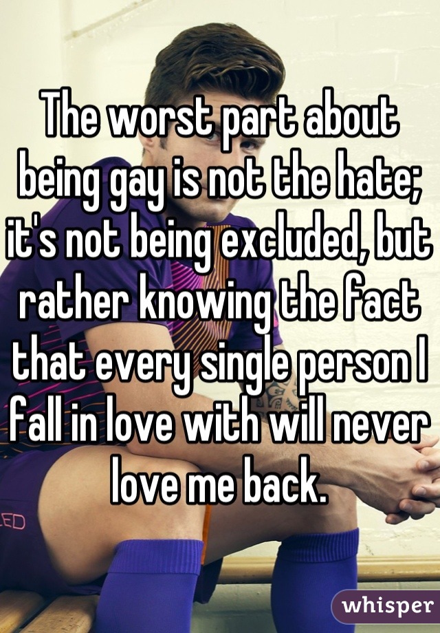 The worst part about being gay is not the hate; it's not being excluded, but rather knowing the fact that every single person I fall in love with will never love me back.
