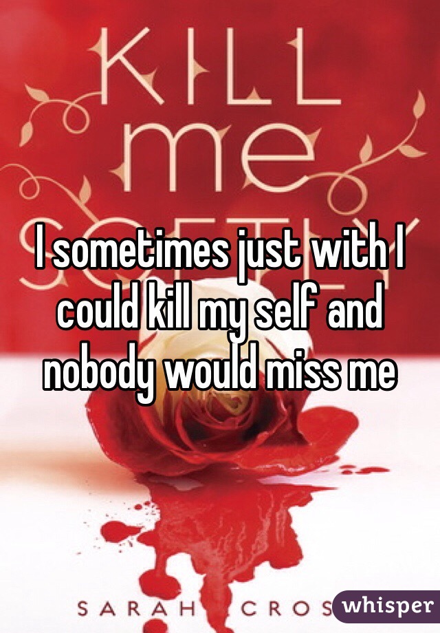 I sometimes just with I could kill my self and nobody would miss me 