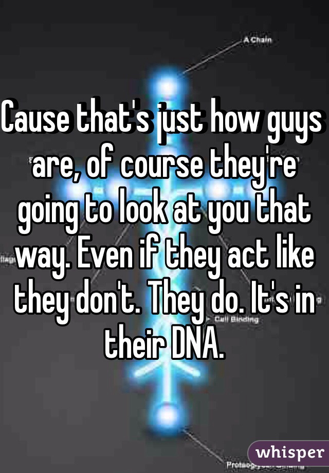 Cause that's just how guys are, of course they're going to look at you that way. Even if they act like they don't. They do. It's in their DNA. 