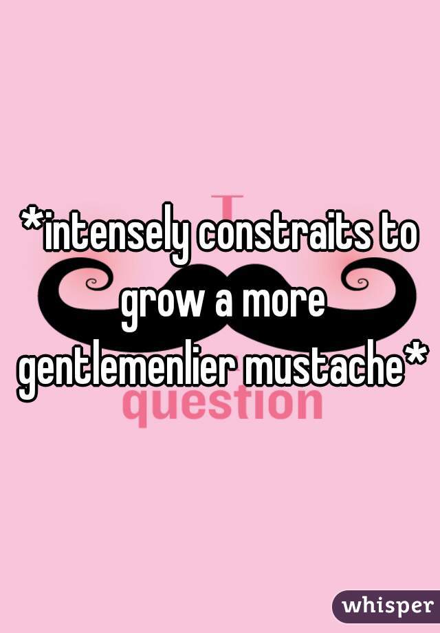 *intensely constraits to grow a more gentlemenlier mustache*