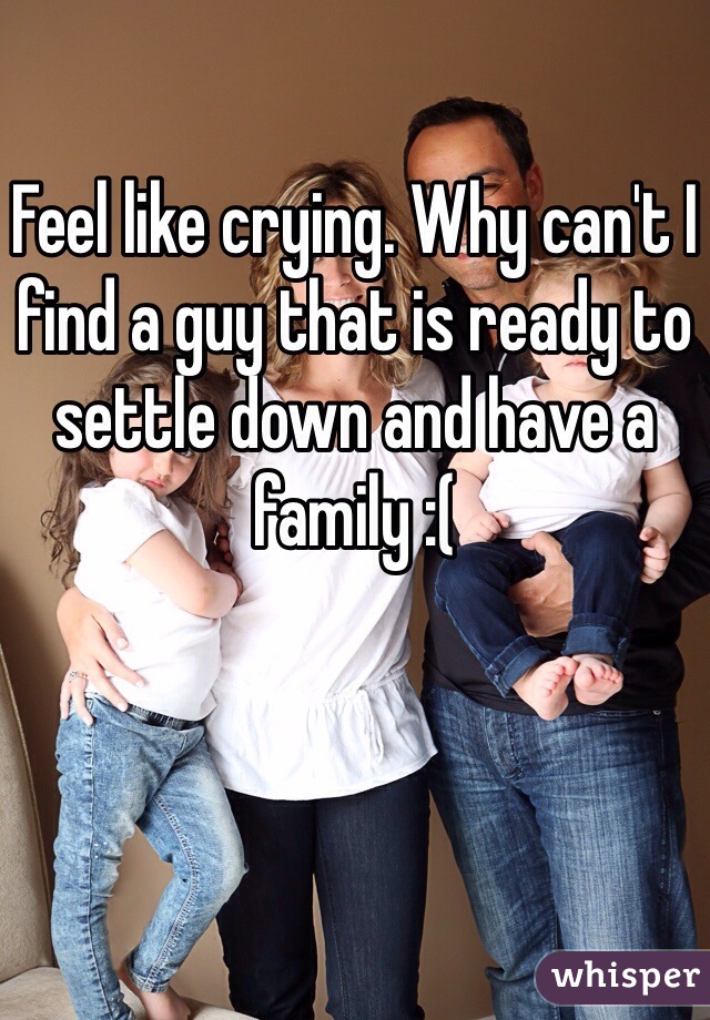 Feel like crying. Why can't I find a guy that is ready to settle down and have a family :(