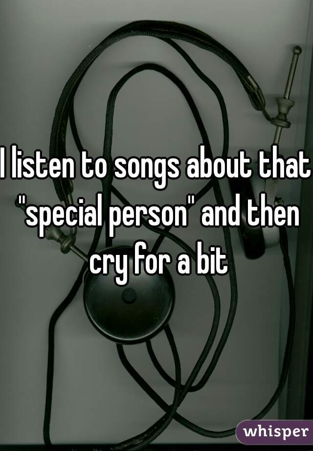 I listen to songs about that "special person" and then cry for a bit