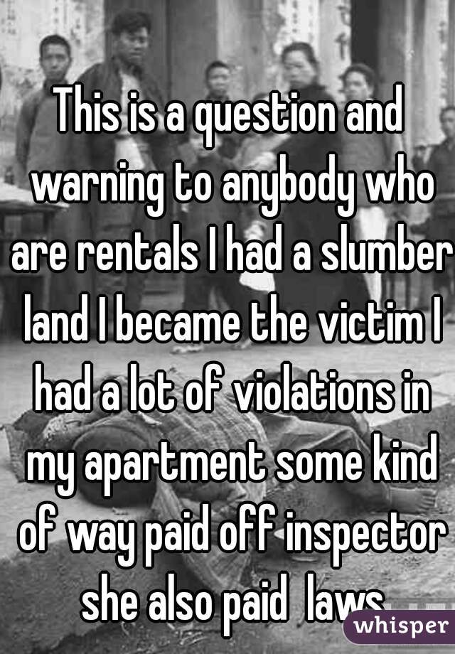 This is a question and warning to anybody who are rentals I had a slumber land I became the victim I had a lot of violations in my apartment some kind of way paid off inspector she also paid  laws