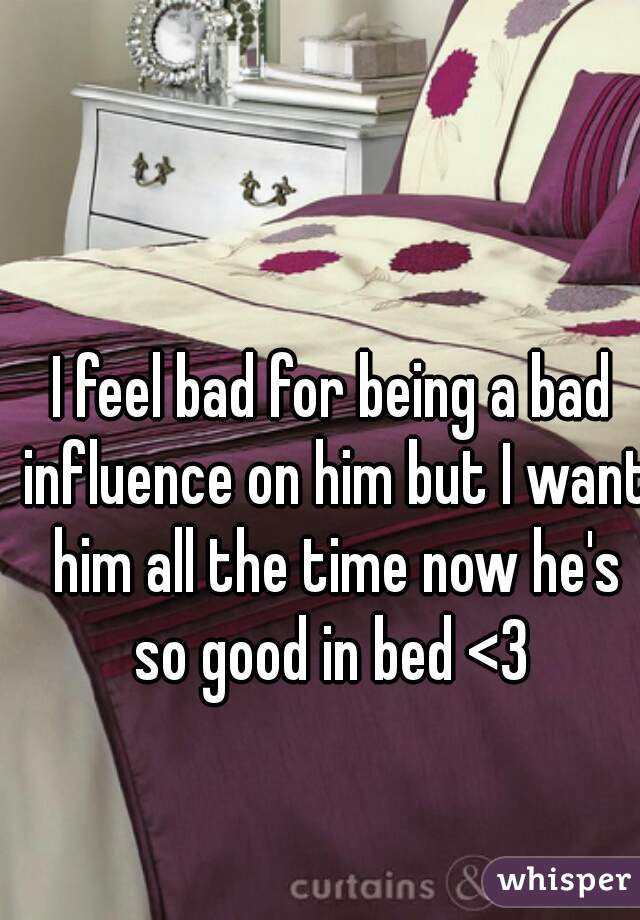 I feel bad for being a bad influence on him but I want him all the time now he's so good in bed <3 