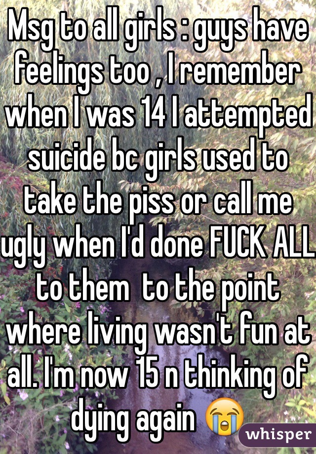 Msg to all girls : guys have feelings too , I remember when I was 14 I attempted suicide bc girls used to take the piss or call me ugly when I'd done FUCK ALL to them  to the point where living wasn't fun at all. I'm now 15 n thinking of dying again 😭