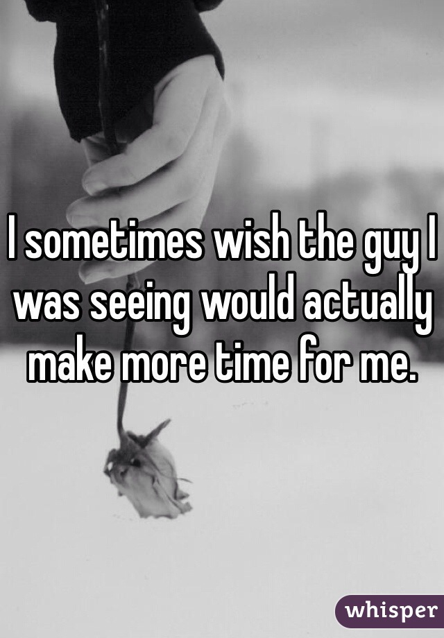 I sometimes wish the guy I was seeing would actually make more time for me.