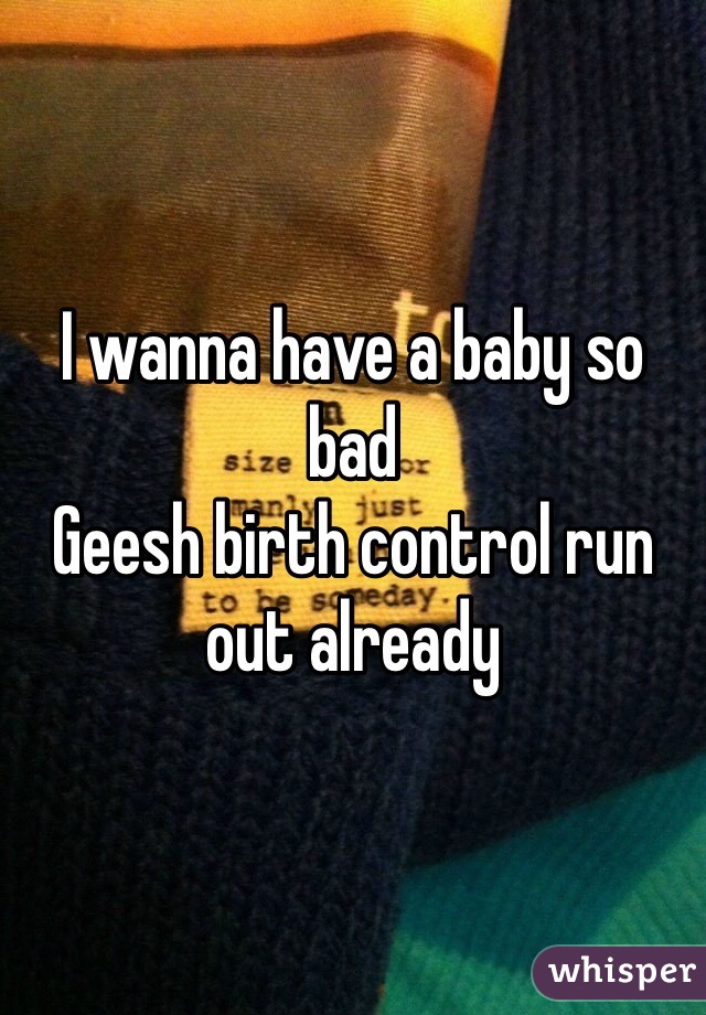 I wanna have a baby so bad
Geesh birth control run out already 