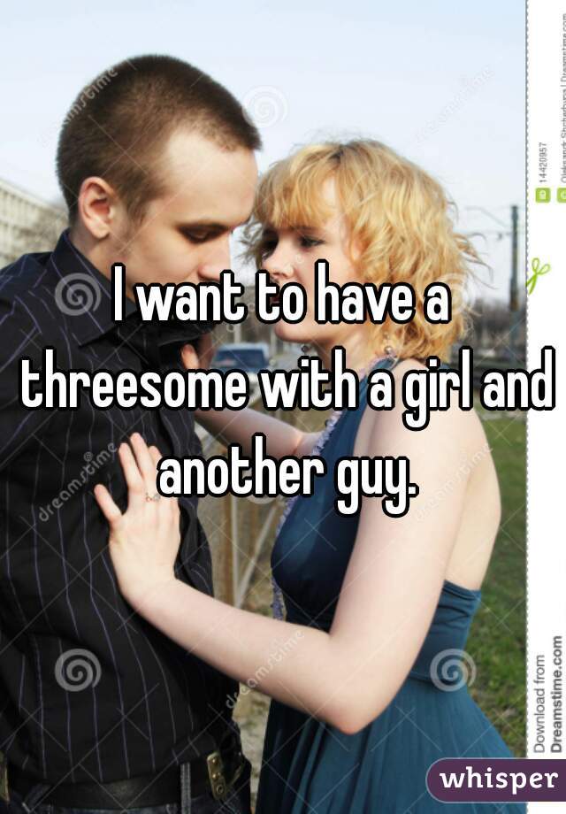 I want to have a threesome with a girl and another guy.