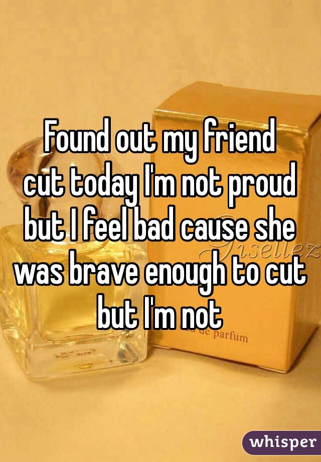 Found out my friend
cut today I'm not proud but I feel bad cause she was brave enough to cut but I'm not 