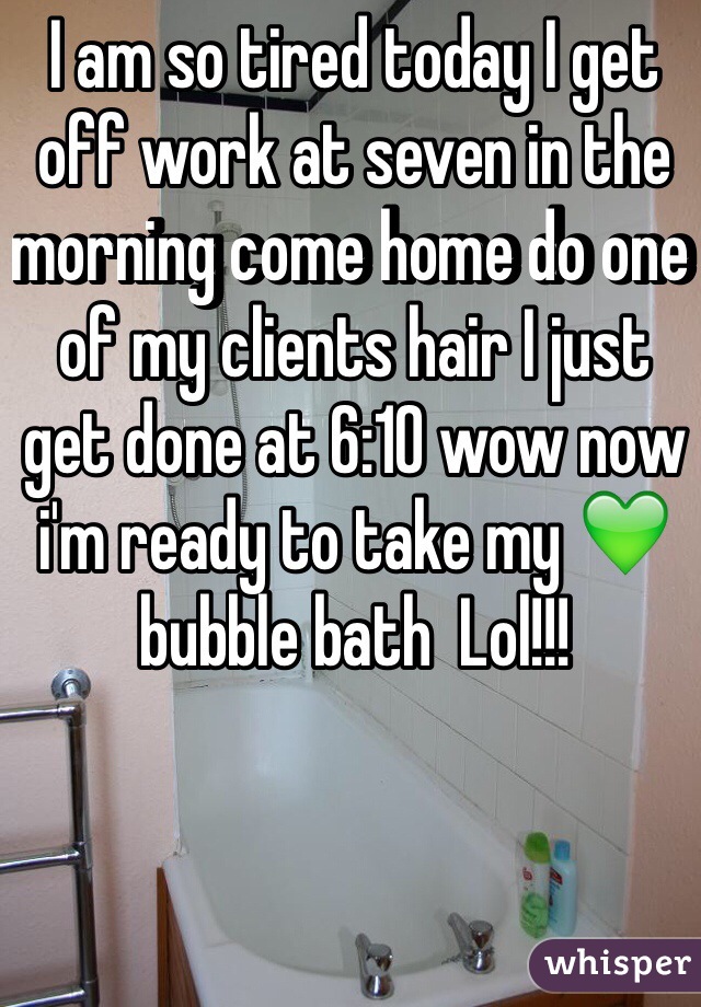 I am so tired today I get off work at seven in the morning come home do one of my clients hair I just get done at 6:10 wow now i'm ready to take my 💚bubble bath  Lol!!!