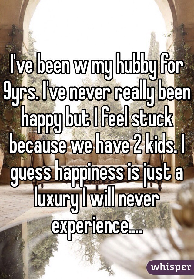 I've been w my hubby for 9yrs. I've never really been happy but I feel stuck because we have 2 kids. I guess happiness is just a luxury I will never experience.... 