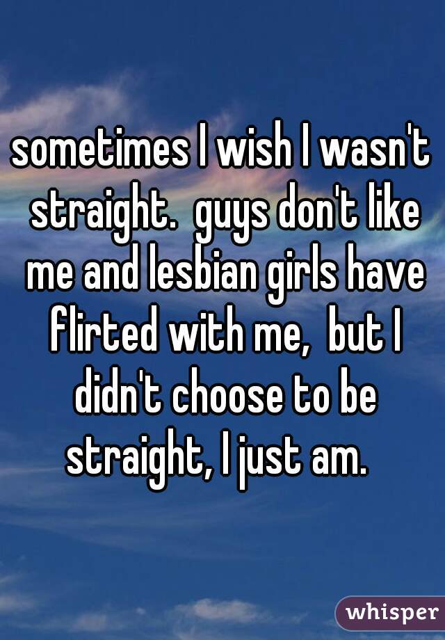 sometimes I wish I wasn't straight.  guys don't like me and lesbian girls have flirted with me,  but I didn't choose to be straight, I just am.  