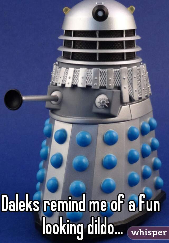 Daleks remind me of a fun looking dildo...