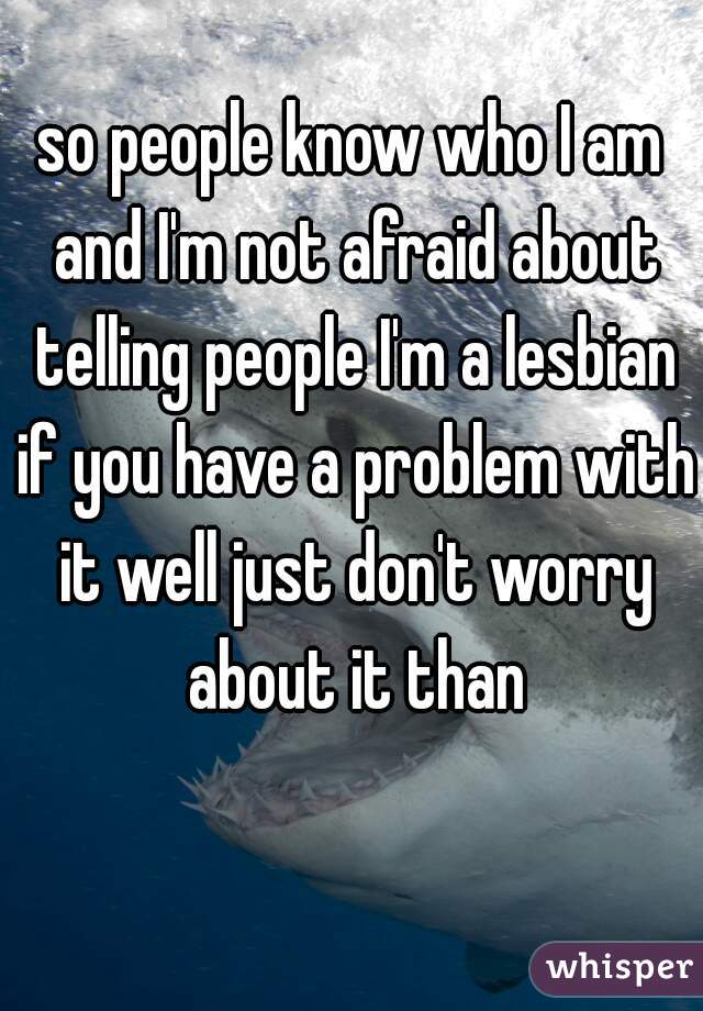 so people know who I am and I'm not afraid about telling people I'm a lesbian if you have a problem with it well just don't worry about it than