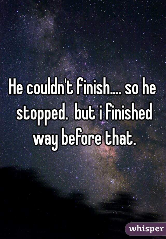 He couldn't finish.... so he stopped.  but i finished way before that.