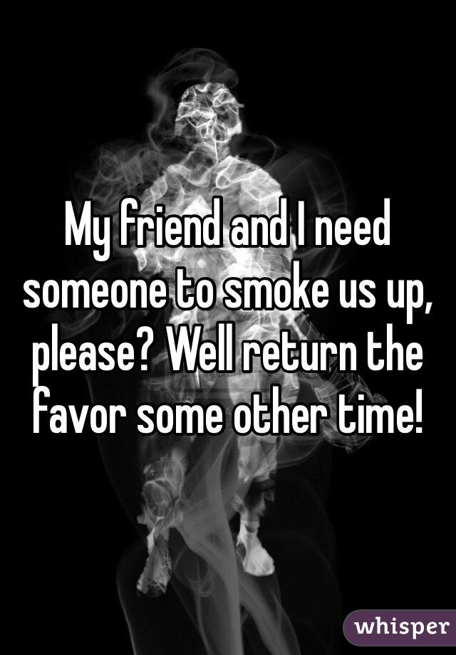 My friend and I need someone to smoke us up, please? Well return the favor some other time!