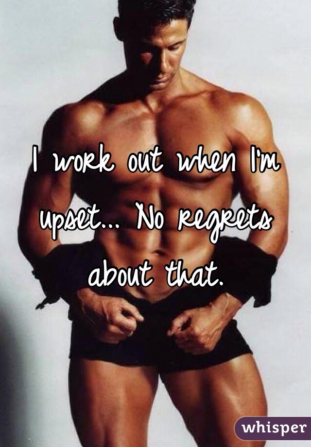 I work out when I'm upset... No regrets about that.
