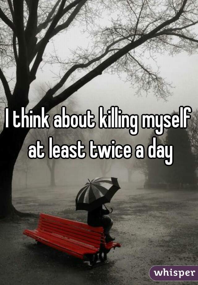 I think about killing myself at least twice a day