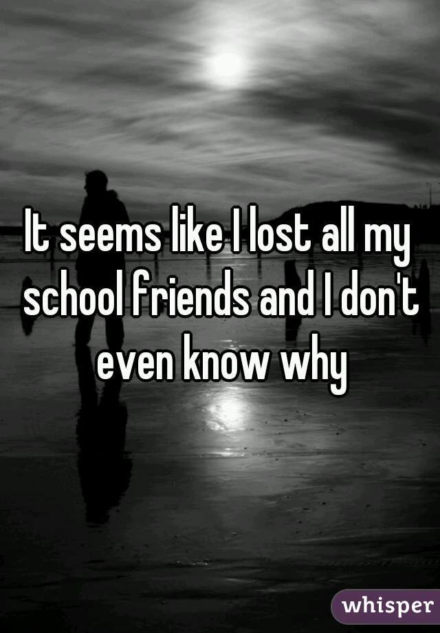 It seems like I lost all my school friends and I don't even know why