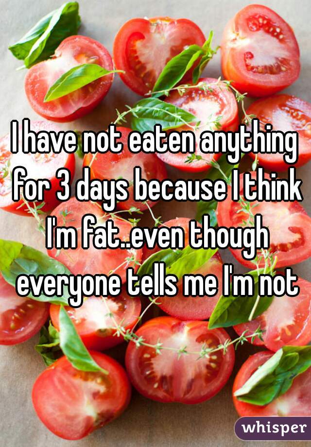 I have not eaten anything for 3 days because I think I'm fat..even though everyone tells me I'm not
