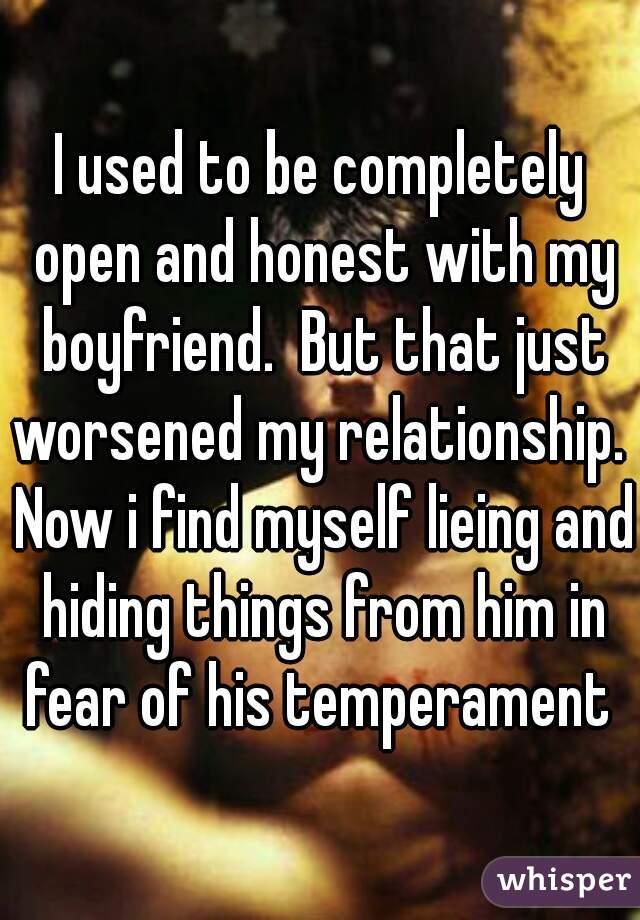 I used to be completely open and honest with my boyfriend.  But that just worsened my relationship.  Now i find myself lieing and hiding things from him in fear of his temperament 