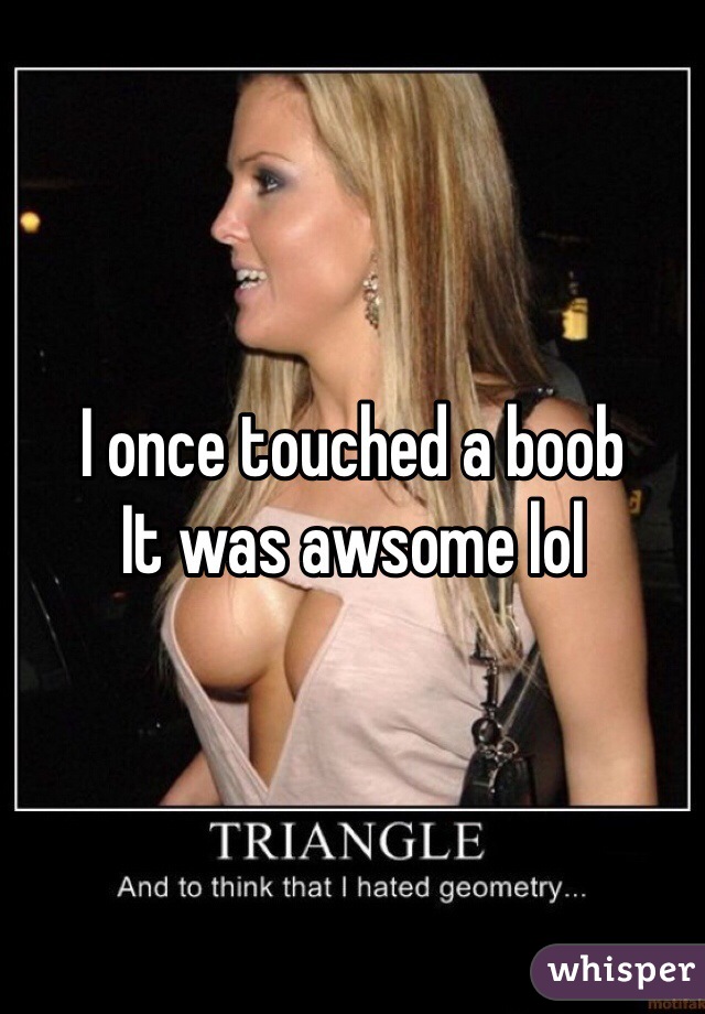 I once touched a boob 
It was awsome lol