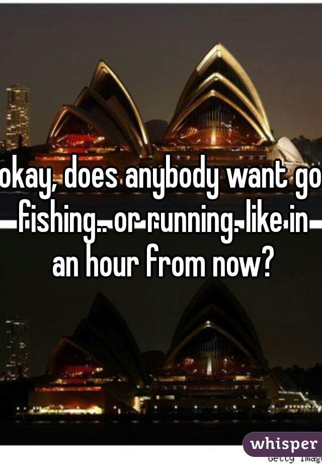 okay, does anybody want go fishing.. or running. like in an hour from now?