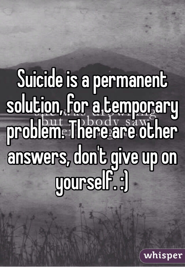 Suicide is a permanent solution, for a temporary problem. There are other answers, don't give up on yourself. :) 