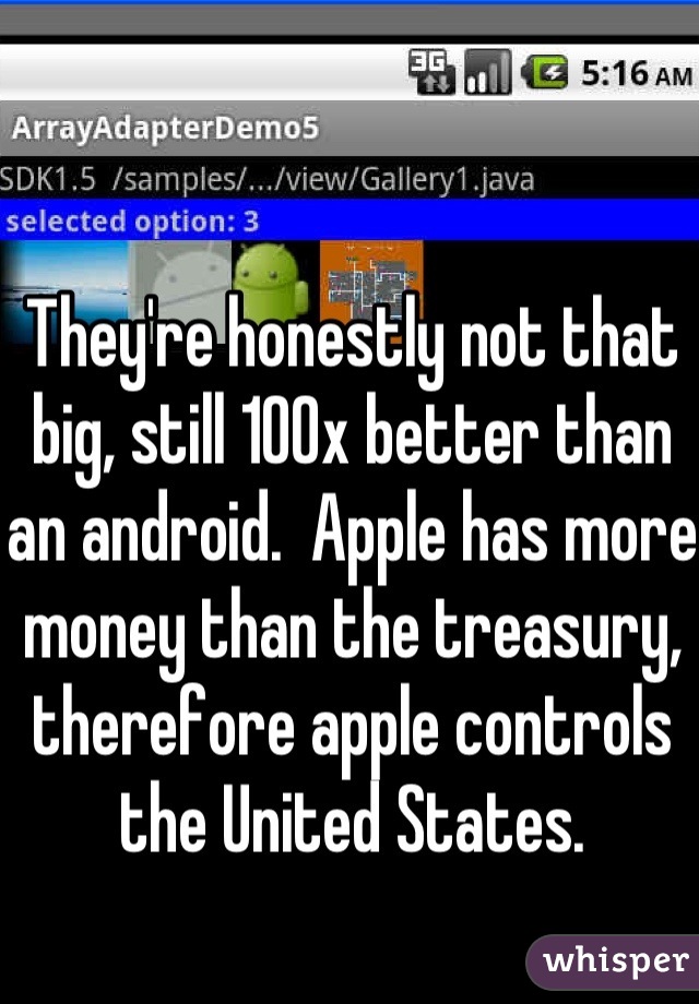 They're honestly not that big, still 100x better than an android.  Apple has more money than the treasury, therefore apple controls the United States.