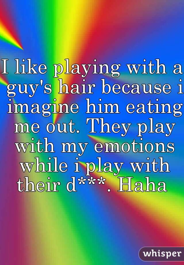 I like playing with a guy's hair because i imagine him eating me out. They play with my emotions while i play with their d***. Haha 
