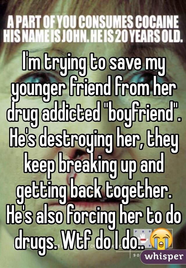 I'm trying to save my younger friend from her drug addicted "boyfriend". He's destroying her, they keep breaking up and getting back together. He's also forcing her to do drugs. Wtf do I do.. 😭