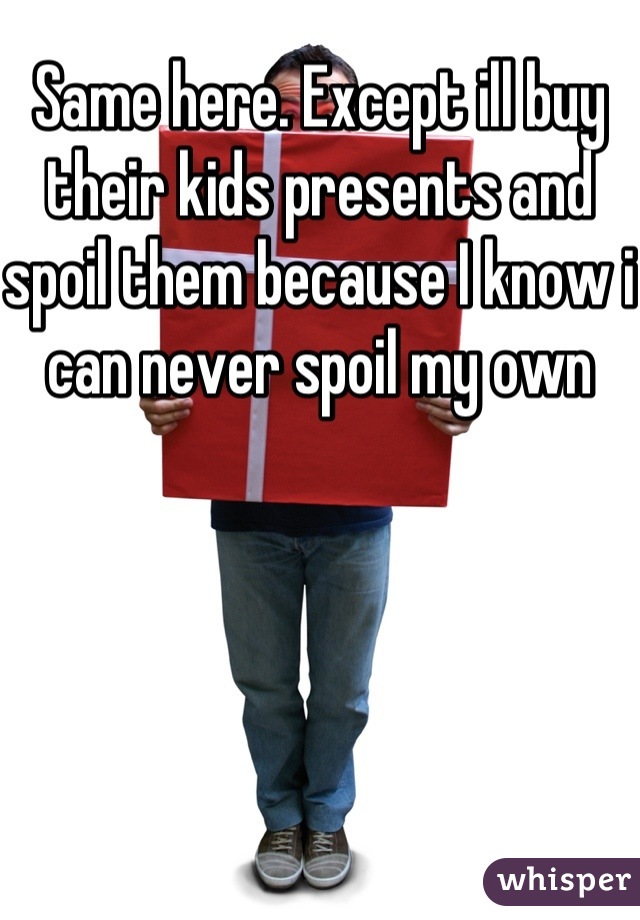 Same here. Except ill buy their kids presents and spoil them because I know i can never spoil my own