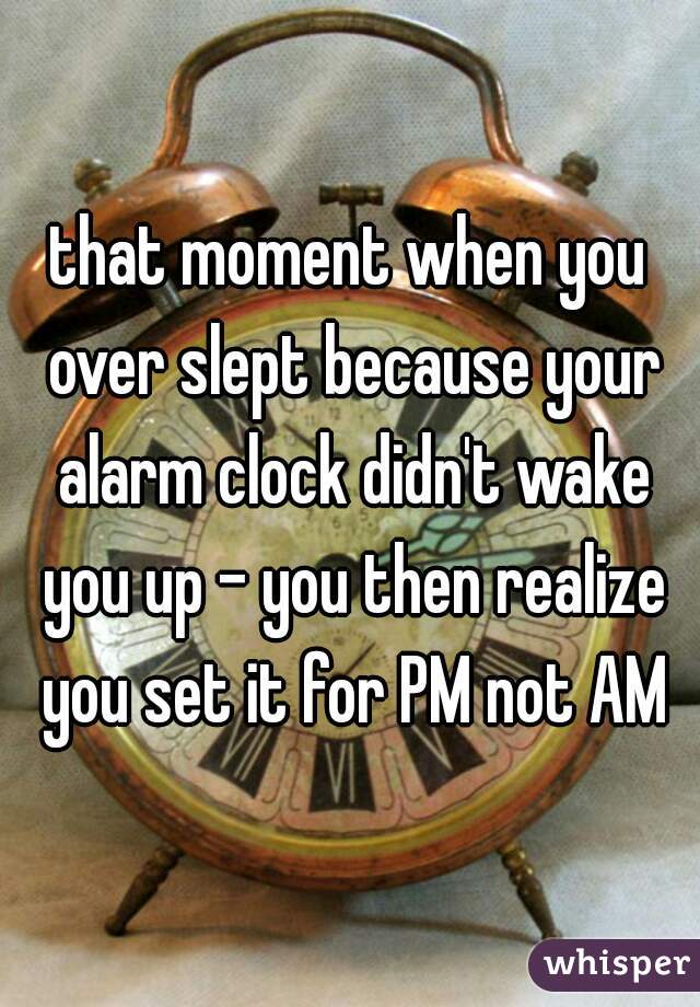 that moment when you over slept because your alarm clock didn't wake you up - you then realize you set it for PM not AM