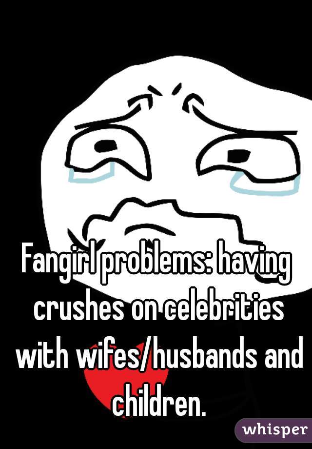 Fangirl problems: having crushes on celebrities with wifes/husbands and children.