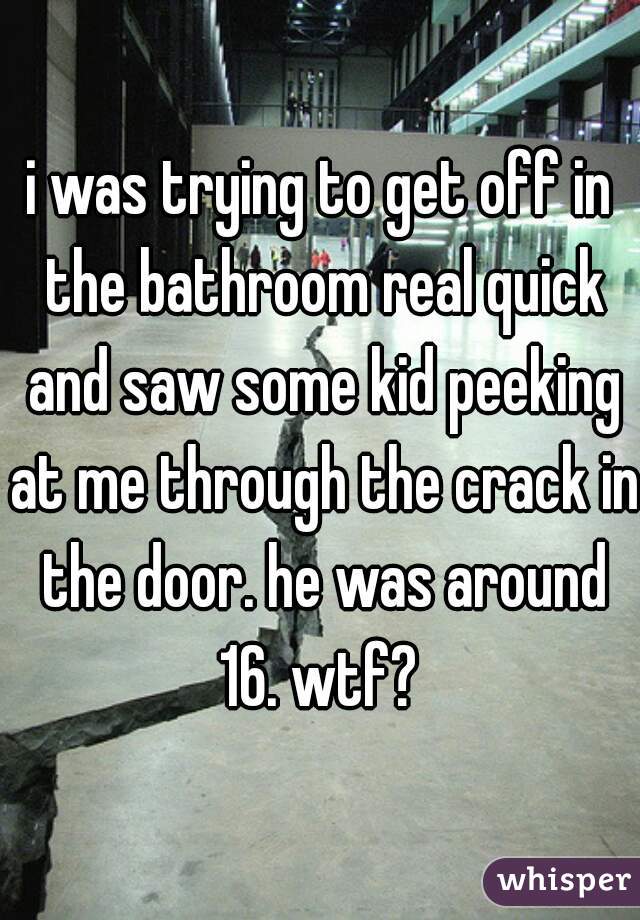 i was trying to get off in the bathroom real quick and saw some kid peeking at me through the crack in the door. he was around 16. wtf? 