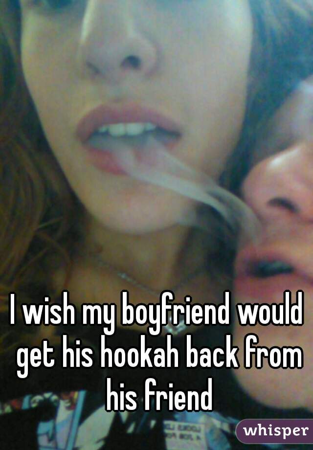 I wish my boyfriend would get his hookah back from his friend
