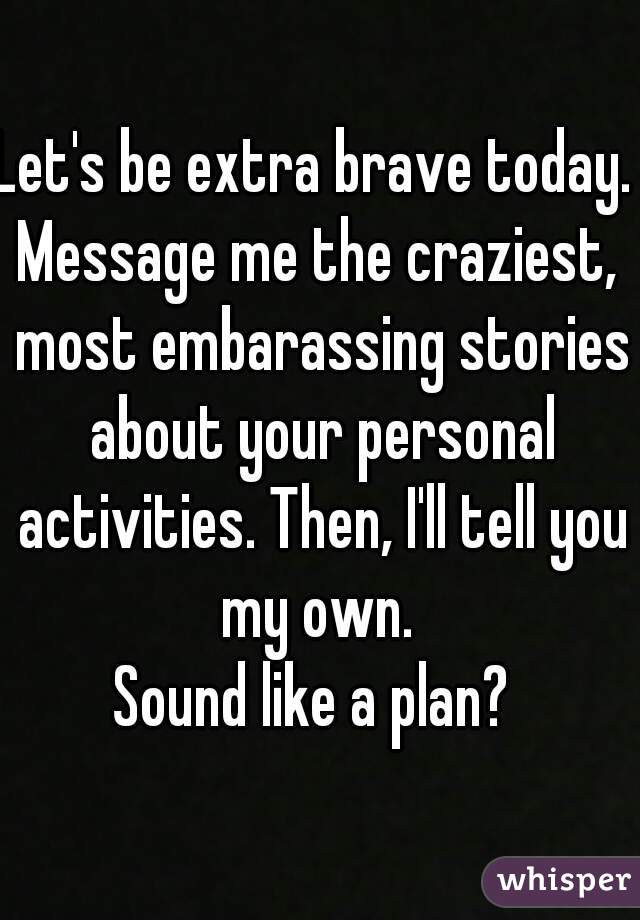 Let's be extra brave today. 
Message me the craziest, most embarassing stories about your personal activities. Then, I'll tell you my own. 
Sound like a plan? 