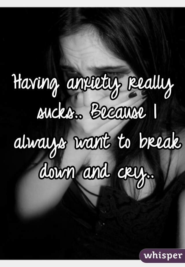 Having anxiety really sucks.. Because I always want to break down and cry..