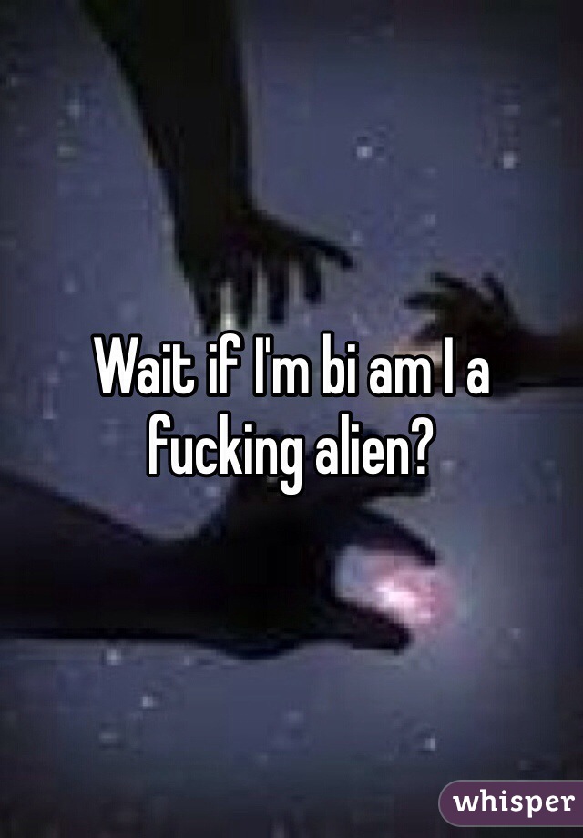 Wait if I'm bi am I a fucking alien?