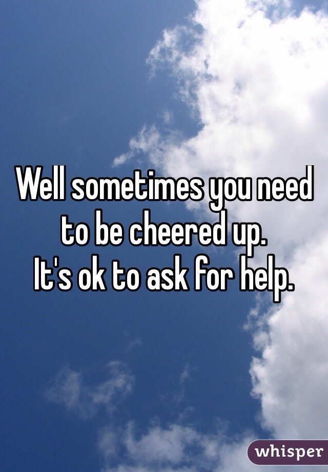 Well sometimes you need to be cheered up.  
It's ok to ask for help. 

