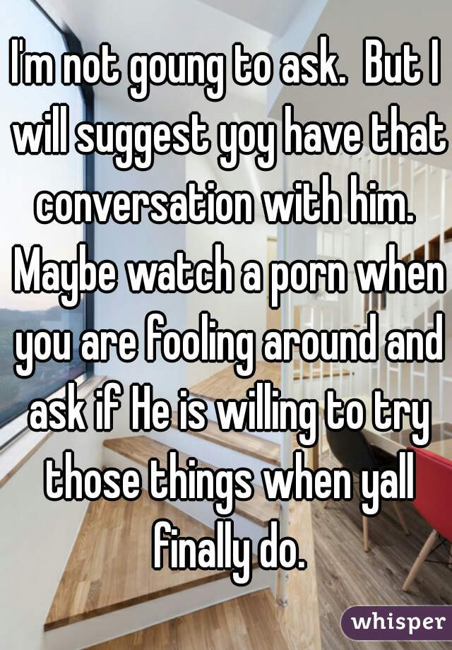 I'm not goung to ask.  But I will suggest yoy have that conversation with him.  Maybe watch a porn when you are fooling around and ask if He is willing to try those things when yall finally do.