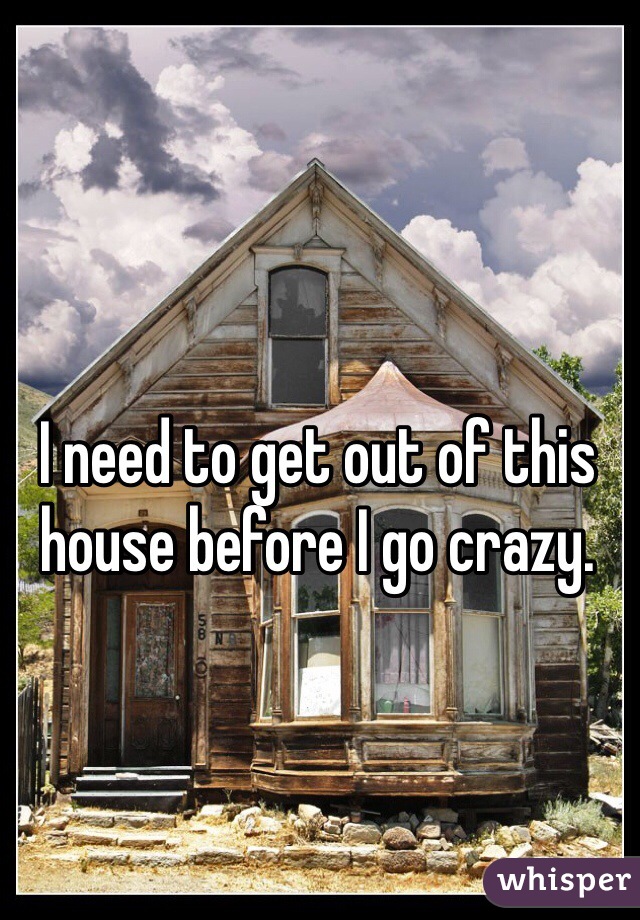 I need to get out of this house before I go crazy. 