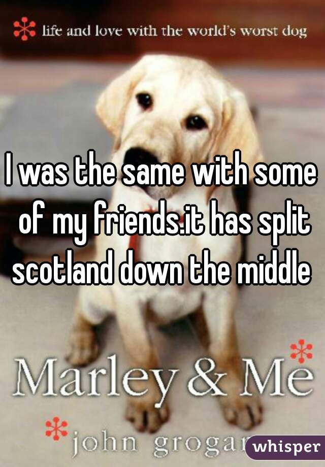 I was the same with some of my friends.it has split scotland down the middle 