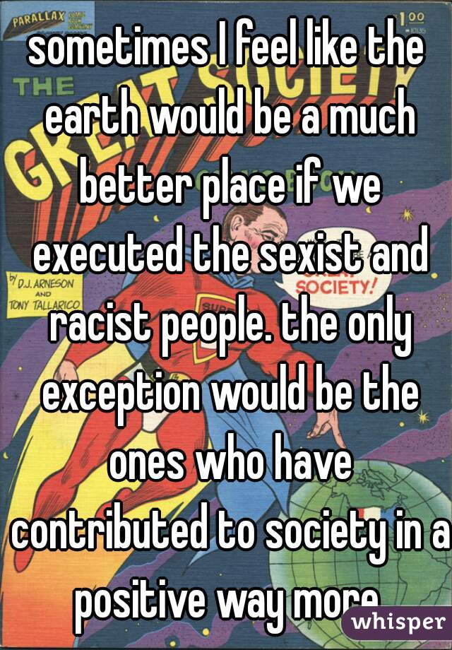 sometimes I feel like the earth would be a much better place if we executed the sexist and racist people. the only exception would be the ones who have contributed to society in a positive way more.