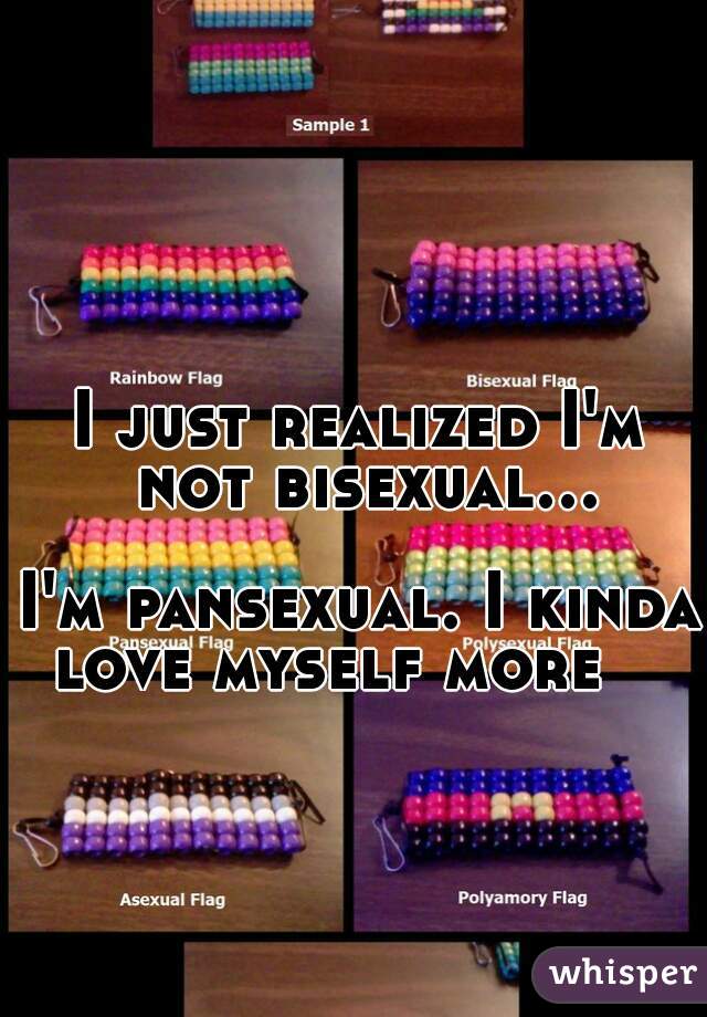 I just realized I'm not bisexual...  
I'm pansexual. I kinda love myself more    