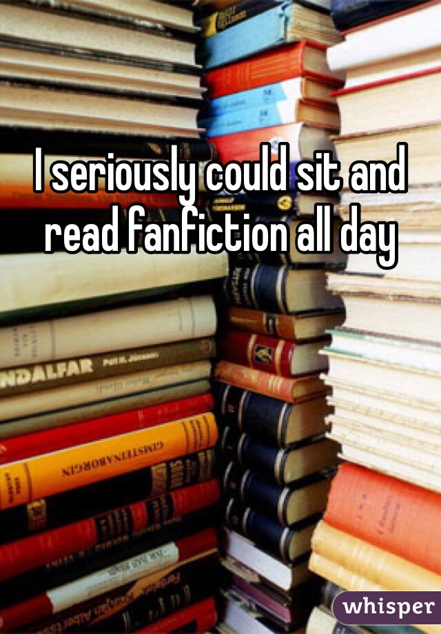 I seriously could sit and read fanfiction all day 