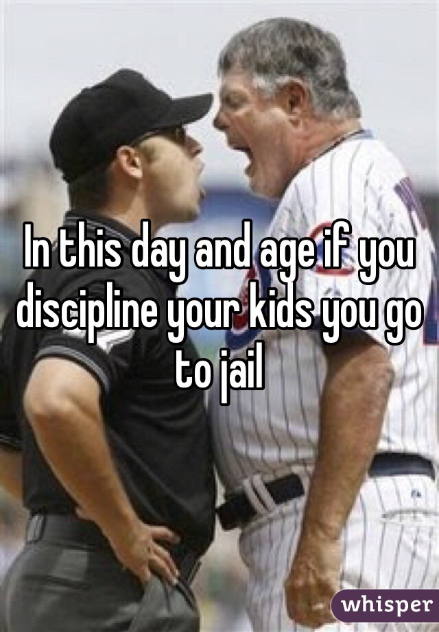 In this day and age if you discipline your kids you go to jail 