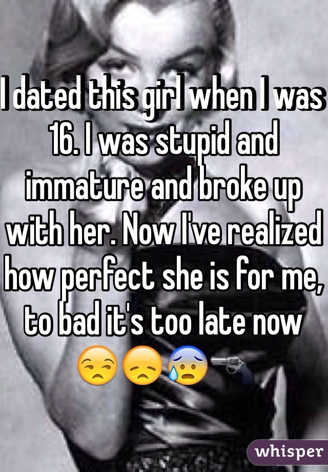 I dated this girl when I was 16. I was stupid and immature and broke up with her. Now I've realized how perfect she is for me, to bad it's too late now 😒😞😰🔫